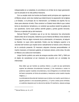 45
indispensable en un estadista, lo convirtieron en el líder de la mejor generación
que ha actuado en la vida política mexicana.
Con su amplia visión de hombre de Estado sentó principios aún vigentes en
el México actual, como las mediad que determinaron la separación de la Iglesia
y el Estado, o el principio de no intervención. La fortaleza de espíritu fue su
clave para alcanzar el éxito. Para construir un Estado hacía falta lo que Juárez
tenía en abundancia: templanza y un carácter que pudiera resistir los golpes de
sus opositores. Como buen político asimiló golpes y jamás guardó rencores.
Éste es un ejemplo del yo del mexicano.
Samuel Ramos23
considera que el yo de los mexicanos fue entumecido
desde antes de la Conquista. Sabemos que la historia de México inicia desde la
Conquista. Pero en algún momento de la colonización, el mexicano, al adquirir
su libertad, no supo cómo ejercitarla. Existe una ley biológica superior a la
voluntad del hombre que impide borrar radicalmente la historia como influencia
de la conducta presente. El mexicano adquiere diversas personalidades: el
macho mexicano, el mexicano galante, el mexicano obrero, entre otras. Ha sido
en México una cultura de invernadero.
Jorge Carrión publicó una serie de ensayos escritos entre 1947 y 1949 con
el objeto de caracterizar al ser mexicano de acuerdo con un complejo de
inferioridad:
Dice Adler que ser hombre es sentirse inferior y a partir de ese sentimiento
superar las adversas circunstancias humanas [...] los mexicanos a veces no
podemos superar nuestras circunstancias y nos entregamos a la cómoda tarea
de hacer consciente, en forma de amuletos y mexicanos curios nuestro impulso
mágico [...]
La ambivalencia fecunda del mexicano que no teme a la muerte; que la hace un
juguete gracioso o una azucarada golosina [...] Y junto a estos puros símbolos,
un auténtico desprecio por la vida de los demás. El machismo, cáscara amarga
23
Samuel Ramos, op. cit., p. 67.
 