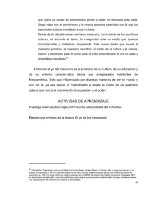 46
que cubre un raudal de sentimientos pronto a saltar no retrocede ante nada.
Siega vidas con el primitivismo y la misma aparente serenidad con la que los
sacerdotes aztecas inmolaban a sus víctimas.
Detrás de él, del jalisciense machismo mexicano, como detrás de los sacrificios
aztecas, se esconde el temor, la inseguridad ante un medio que aparece
incomprensible y misterioso, insuperable. Este nuevo medio que asusta al
mexicano primitivo, al mexicano neurótico: el medio de la cultura y la ciencia,
oscuro y misterioso para él como para el indio precortesiano lo era la vasta y
enigmática naturaleza.24
Entonces el yo del mexicano es el producto de su cultura, de su educación y
de su entorno característico desde sus antepasados habitantes de
Mesoamérica. Sólo que influenciado por diversas maneras de ver el mundo y
vivir en él, ya sea desde el malinchismo o desde la visión de un auténtico
azteca que busca el crecimiento, la expansión y el poder.
ACTIVIDAD DE APRENDIZAJE
Investiga como explica Sigmund Freud la personalidad del individuo.
Elabora una síntesis de la lectura El yo de los mexicanos.
24
Cita del libro “Eugenesia y racismo en México” de Laura Suárez y López Guazo, J. Carrión, Mito y magia del mexicano y un
ensayo de autocrítica, p. 18-19. La primera edición es de 1952. Aquí se empleó la tercera edición que contiene El ensayo de
autocrítica, pp. 109-123. Jorge Carrión es médico psiquiatra por la UNAM, fue director del Instituto Nacional de Pedagogía, SEP,
en donde laboró también el Dr. José Gómez Robleda, quien al igual que el psiquiatra Raúl González Enríquez, intentaron realizar
una caracterización del mexicano con base en el psicoanálisis.
 