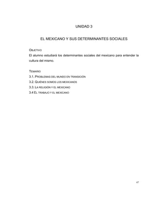 47
UNIDAD 3
EL MEXICANO Y SUS DETERMINANTES SOCIALES
OBJETIVO
El alumno estudiará los determinantes sociales del mexicano para entender la
cultura del mismo.
TEMARIO
3.1. PROBLEMAS DEL MUNDO EN TRANSICIÓN
3.2. QUIÉNES SOMOS LOS MEXICANOS
3.3. LA RELIGIÓN Y EL MEXICANO
3.4 EL TRABAJO Y EL MEXICANO
 