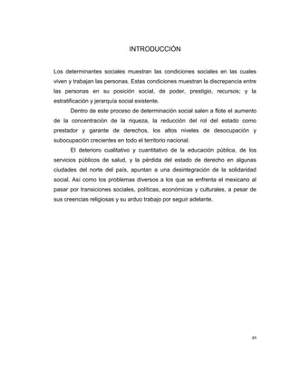 49
INTRODUCCIÓN
Los determinantes sociales muestran las condiciones sociales en las cuales
viven y trabajan las personas. Estas condiciones muestran la discrepancia entre
las personas en su posición social, de poder, prestigio, recursos; y la
estratificación y jerarquía social existente.
Dentro de este proceso de determinación social salen a flote el aumento
de la concentración de la riqueza, la reducción del rol del estado como
prestador y garante de derechos, los altos niveles de desocupación y
subocupación crecientes en todo el territorio nacional.
El deterioro cualitativo y cuantitativo de la educación pública, de los
servicios públicos de salud, y la pérdida del estado de derecho en algunas
ciudades del norte del país, apuntan a una desintegración de la solidaridad
social. Así como los problemas diversos a los que se enfrenta el mexicano al
pasar por transiciones sociales, políticas, económicas y culturales, a pesar de
sus creencias religiosas y su arduo trabajo por seguir adelante.
 