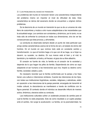 50
3.1. LOS PROBLEMAS DEL MUNDO EN TRANSICIÓN
Los problemas del mundo en transición tienen una característica independiente
del problema mismo sin importar el nivel de dificultad de éste. Esta
característica se deriva del escenario donde se encuentran u originan dichos
problemas.
Es la diacronía de un mundo en transición la que va de un universo de vida
lleno de costumbres y modos a otro nuevo adaptándose a las necesidades que
la actualidad exige. Los cambios son constantes y dinámicos, por lo tanto, no se
trata sólo de enfrentar la conducta en todas sus dimensiones, sino de ver las
consecuencias que ésta provoca, y afrontarlas.
La conducta es observada siempre desde un punto de vista particular que
arroja ciertas características acerca de la forma de ser y el estado de ánimo del
hombre. En el mundo en que vivimos todo está en constante cambio y
transformación. Lo que el hombre haga o lo que con él se haga, va a forjar su
devenir, su suceder, su destino. En sus manos está el bien y el mal; la
bendición y la maldición; el éxito y el fracaso: el gozo de su libre albedrío.
El corazón es fuente de vida; la familia es el corazón de la sociedad y
depende de lo que hagan los jefes de familia. Dependiendo de cómo se vaya
adaptando el ser humano a las transiciones que viva, forjará su destino como
familia, sociedad, estado y país.
Es necesario recordar que la familia conformada por la pareja y los hijos
tienen una cultura e intenciones similares. Cuando las intenciones de los hijos,
con todas sus instituciones lingüísticas, sociales, religiosas y valorativas, están
en oposición a las intenciones de la pareja parental, encargada de transmitir el
molde cultural, la discordancia se manifestará a través de conflictos con la
figura parental. El contexto donde el individuo se desarrolle influirá de manera
activa, dinámica y decisiva sobre su conducta.
Las instituciones culturales sufren un acelerado proceso de cambio para el
cual la familia no está preparada. Esto da como resultado a un sujeto perplejo
ante el cambio. Así surge la aculturación. La familia, en la posmodernidad, ha
 