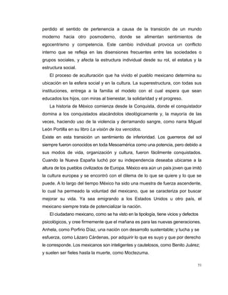51
perdido el sentido de pertenencia a causa de la transición de un mundo
moderno hacia otro posmoderno, donde se alimentan sentimientos de
egocentrismo y competencia. Este cambio individual provoca un conflicto
interno que se refleja en las disensiones frecuentes entre las sociedades o
grupos sociales, y afecta la estructura individual desde su rol, el estatus y la
estructura social.
El proceso de aculturación que ha vivido el pueblo mexicano determina su
ubicación en la esfera social y en la cultura. La superestructura, con todas sus
instituciones, entrega a la familia el modelo con el cual espera que sean
educados los hijos, con miras al bienestar, la solidaridad y el progreso.
La historia de México comienza desde la Conquista, donde el conquistador
domina a los conquistados atacándolos ideológicamente y, la mayoría de las
veces, haciendo uso de la violencia y derramando sangre, como narra Miguel
León Portilla en su libro La visión de los vencidos.
Existe en esta transición un sentimiento de inferioridad. Los guerreros del sol
siempre fueron conocidos en toda Mesoamérica como una potencia, pero debido a
sus modos de vida, organización y cultura, fueron fácilmente conquistados.
Cuando la Nueva España luchó por su independencia deseaba ubicarse a la
altura de los pueblos civilizados de Europa. México era aún un país joven que imitó
la cultura europea y se encontró con el dilema de lo que se quiere y lo que se
puede. A lo largo del tiempo México ha sido una muestra de fuerza ascendente,
lo cual ha permeado la voluntad del mexicano, que se caracteriza por buscar
mejorar su vida. Ya sea emigrando a los Estados Unidos u otro país, el
mexicano siempre trata de potencializar la nación.
El ciudadano mexicano, como se ha visto en la tipología, tiene vicios y defectos
psicológicos, y cree firmemente que el mañana es para las nuevas generaciones.
Anhela, como Porfirio Díaz, una nación con desarrollo sustentable; y lucha y se
esfuerza, como Lázaro Cárdenas, por adquirir lo que es suyo y que por derecho
le corresponde. Los mexicanos son inteligentes y cautelosos, como Benito Juárez;
y suelen ser fieles hasta la muerte, como Moctezuma.
 