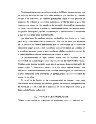52
El psicoanálisis permite descubrir en el alma de México fuerzas oscuras que
se disfrazan de aspiraciones hacia fines elevados que, en realidad, desean
rebajar a los individuos. Se resaltan paradigmas falsos lo cual provoca en
ocasiones la imitación a conductas extranjeras, olvidando poco a poco las
costumbres y modos de vida autóctona. La transición demográfica trae consigo
un fuerte crecimientos de la población, puede denominarse también revolución
o explosión demográfica, que se caracteriza por la disminución de la mortalidad
lo cual produce altas tasas de crecimiento.
Las altas tasas de natalidad generan inestabilidad económica en el hogar
mexicano y orillan al hombre a entrar en una crisis. Las secuelas más evidentes
de un proceso de cambio demográfico son las variaciones de la estructura
poblacional según género, edad, escolaridad y desarrollo social. La sociedad en
la actualidad ya no es moderna, pero quedan en ella la esencia de creencias de
la modernidad las cuales se han disuelto de manera acelerada.
La postmodernidad es algo distinto, acaba con las ilusiones de la
modernidad, se caracteriza por tener un pensamiento de incertidumbre y duda.
El saber suele dominar la razón social por el camino de la comercialización de
sus productos. En determinado espacio de la vida misma todo se ve como una
mercancía, incluso hasta las fantasías sexuales de los sujetos, se muestran los
eventos cotidianos como anomalías sin consecuencias que no dependen de
alguna norma o ley.
El papel de la familia en la postmodernidad se impone como base
fundamental en la sociedad, recordemos que ella es una institución generadora
de individuos y es el núcleo de la sociedad, en ella se origina la cultura y se
desprende la historia y el devenir.
ACTIVIDADES DE APRENDIZAJE
Elabora un resumen de los problemas que se viven en un mundo en transición.
 