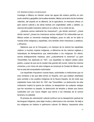53
3.2. QUIÉNES SOMOS LOS MEXICANOS
Investigar a México es intentar vaciar las aguas del océano pacífico en otro
punto cardinal y geográfico de la esfera terrestre. México es la tierra de los hombres
valientes, del experto en la alfarería, de la agricultura; el mexicano ofrece un
gran acervo cultural y de obras hechas con originalidad, estilo y calidad. La
esencia del pueblo mexicano radica en su cultura, en su modo de ser.
¿Quiénes somos realmente los mexicanos?, ¿de dónde venimos?, ¿hacia
dónde vamos? ¿Acaso los mexicanos somos mestizos? Es indiscutible que en
México existe un tremendo mestizaje biológico, pues no sólo se ha dado la
mezcla entre indígenas y españoles, sino también entre mexicanos y asiáticos,
y africanos.
Sabemos que en la Conquista y en tiempos de la colonia los españoles
violaron a muchas mujeres indígenas, a diferencia de los colonos ingleses y
holandeses de Norteamérica que exterminaban a los indígenas. En efecto,
somos biológicamente mestizos, pero ¿culturalmente lo seremos? La gran
Tenochtitlan fue destruida en 1521. Los españoles no dejaron piedra sobre
piedra, a pesar de que era la ciudad más grande del mundo. Sobre los mismos
cimientos y con mano de obra indígena se construyó la Ciudad de México, que
fue la casa del conquistador-colonizador.
Los españoles impusieron nuevas leyes, autoridades e instituciones que no
eran similares a las que ellos tenían en España, sino que estaban diseñadas
para someter a los pueblos indígenas de la Nueva España, de tal modo que
explotarlos fuera más fácil. En 1521 cae Tenochtitlan. La destrucción de esta
civilización implicó la quema de códices, la desaparición de cualquier vestigio
que les recordara su pasado, la destrucción de templos y dioses que fueron
sustituidos con una nueva religión que servía a los intereses de la corona
terrenal y no celestial.
El proceso de colonización cultural continuó con la desaparición gradual de
las lenguas indígenas, para dejar mudos y silenciosos a los vencidos. Se dejó a
los indígenas sin historia ni patrimonio cultural. En México, trescientos años
 