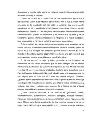 54
después de la colonia, nadie quería ser indígena, pues el indígena era sometido
a crueles labores y al maltrato.
Cuando los criollos, en la construcción de una nueva nación, expulsaron a
los españoles, usaron a los indígenas para la lucha. Pero la nueva nación estaría
cimentada en la explotación del más débil: el indígena. Esta nueva nación
consolidada en 1821, consideraba a los indígenas como parias, como un ejemplo
de lo primitivo. Desde 1521 los indígenas han sido presa de los conquistadores
y encomenderos, quienes los explotaban y les robaban sus riquezas; y de los
Misioneros, quienes intentaban rescatarlos e integrarlos a la nueva civilización.
Muy pocas veces se ha visto al indígena con respeto o admiración.
En la actualidad, los mismos indígenas buscan alejarse de sus raíces, de su
cultura profunda. En la Revolución fueron usados para dar su vida y pelear en
busca de lo que siempre han anhelado: justicia, tierra y libertad. Es en la
década de los setenta cuando Lázaro Cárdenas les da una personalidad, que
se convierte en un recurso para la nueva industria turística.
El folclore empezó a dejar grandes ganancias y los indígenas se
convirtieron en un sector importante que ha sido protegido por el turismo
internacional. En los años 80 Guillermo Bonfil publica su obra México Profundo
y en los 90 se oye con ímpetu el ¡Basta!, desde la selva lacandona con el
Ejército Zapatista de Liberación Nacional; y los libros de textos ocupan parte de
sus páginas para recordar los 1500 años de historia indígena. Entonces,
¿quiénes somos realmente los mexicanos? No se puede hablar de mestizaje
cuando por más de cuatrocientos ochenta y un años la cultura ha sido negada y
excluida. Los niños y adultos poco conocen de la historia de las antiguas
culturas que poblaron gran parte del territorio mexicano.
¿Cómo identificar entonces a los mexicanos? ¿Hispanos, latinos,
centroamericanos, suramericanos, mestizos biológicos, mestizos culturales,
indígenas, indios desindianizados o mexicoamericanos? Lo que hoy conocemos
como México parte fundamentalmente de dos imperios mesoamericanos: el
maya (200 – 1450 d.C.) y el mexica (1376 – 1521); aunque antes ya se habían
 