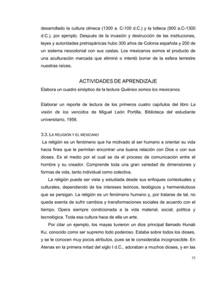 55
desarrollado la cultura olmeca (1300 a. C-100 d.C.) y la tolteca (900 a.C-1300
d.C.), por ejemplo. Después de la invasión y destrucción de las instituciones,
leyes y autoridades prehispánicas hubo 300 años de Colonia española y 200 de
un sistema neocolonial con sus castas. Los mexicanos somos el producto de
una aculturación marcada que eliminó o intentó borrar de la esfera terrestre
nuestras raíces.
ACTIVIDADES DE APRENDIZAJE
Elabora un cuadro sinóptico de la lectura Quiénes somos los mexicanos.
Elaborar un reporte de lectura de los primeros cuatro capítulos del libro La
visión de los vencidos de Miguel León Portilla, Biblioteca del estudiante
universitario, 1956.
3.3. LA RELIGIÓN Y EL MEXICANO
La religión es un fenómeno que ha motivado al ser humano a orientar su vida
hacia fines que le permitan encontrar una buena relación con Dios o con sus
dioses. Es el medio por el cual se da el proceso de comunicación entre el
hombre y su creador. Comprende toda una gran variedad de dimensiones y
formas de vida, tanto individual como colectiva.
La religión puede ser vista y estudiada desde sus enfoques contextuales y
culturales, dependiendo de los intereses teóricos, teológicos y hermenéuticos
que se persigan. La religión es un fenómeno humano y, por tratarse de tal, no
queda exenta de sufrir cambios y transformaciones sociales de acuerdo con el
tiempo. Opera siempre condicionada a la vida material, social, política y
tecnológica. Toda esa cultura hace de ella un arte.
Por citar un ejemplo, los mayas tuvieron un dios principal llamado Hunab
Ku; conocido como ser supremo todo poderoso. Estaba sobre todos los dioses,
y se le conocen muy pocos atributos, pues se le consideraba incognoscible. En
Atenas en la primera mitad del siglo I d.C., adoraban a muchos dioses, y en las
 