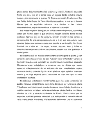 56
plazas donde discurrían los filósofos epicúreos y estoicos. Cada uno se paraba
frente a su dios, pero en el centro había un espacio donde no había ninguna
imagen, sino únicamente la leyenda “Al Dios no conocido”. Es el mismo Dios
que Pablo, de la Ciudad de Tarso, identificó como el soy lo que soy o Jehová.
Mismo que los españoles utilizaron para dominar a las culturas
mesoamericanas, bajo el estandarte de la virgen de Guadalupe.
Los dioses mayas se distinguen por su naturaleza antropomorfa, zoomorfa y
astral. Son muchos debido a que tenían una religión politeísta dentro de ellos
destacan: Itzamná, dios de la sabiduría, también inventor de las ciencias y
conocimientos. Es una representación viva de la fe en algo sobrenatural y con
poderes divinos que protege a cada uno acorde a su devoción. Se vincula
Itzamná con el dios sol. Los mayas, aztecas, egipcios, incas y todas las
civilizaciones del pasado como las del presente, adoran a un dios que busca el
bien supremo.
Recordemos que los mexicas eran hombres diestros para la guerra, y eran
conocidos como los guerreros del sol. Pudieron haber enfrentado y vencido a
los recién llegados, pero su religión fue en determinado momento un obstáculo.
Moctezuma envió embajadores a conversar con los dioses que habían
aparecido milagrosamente de las entrañas del mar, mandándoles regalos
atractivos de oro y plata con figuras del sol y la luna; joyas y piedras preciosas;
mantas y un traje especial para Quetzalcóatl, el buen dios que se había
acordado de sus hijos.
No sabía que se trataba de Hernán Cortés, quien más tarde sometería a los
pueblos indígenas e impondría una nueva forma de vida, de ser y una nueva cultura.
Y desde ese entonces comenzó en estas tierras una nueva historia. Actualmente la
religión mayoritaria en México es la comandada por Iglesia Católica, con libertad
absoluta de culto y separada totalmente del Estado. Fue inculcada por los
españoles. Entre los primeros sacerdotes que acompañaron a Hernán Cortés en
1519 se encuentran Juan Díaz y Fray Bartolomé de Olmedo. Una vez sometidos
 