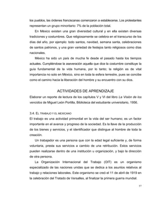 57
los pueblos, las órdenes franciscanas comenzaron a establecerse. Los protestantes
representan un grupo minoritario: 7% de la población total.
En México existen una gran diversidad cultural y en ella existen diversas
tradiciones y costumbres. Que religiosamente se celebra en el transcurso de los
días del año, por ejemplo: todo santos, navidad, semana santa, celebraciones
de santos patronos, y una gran variedad de festejos tanto religiosos como días
nacionales.
México ha sido un país de mucha fe desde el pasado hasta los tiempos
actuales. Cumpliéndose la aseveración aquella que dice la costumbre constituye la
guía fundamental de la vida humana, por lo tanto; la religión es de vital
importancia no solo en México, sino en toda la esfera terrestre, pues se concibe
como el camino hacia la liberación del hombre y su encuentro con su dios.
ACTIVIDADES DE APRENDIZAJE
Elaborar un reporte de lectura de los capítulos V y VI del libro La Visión de los
vencidos de Miguel León Portilla, Biblioteca del estudiante universitario, 1956.
3.4. EL TRABAJO Y EL MEXICANO
El trabajo es una actividad primordial en la vida del ser humano; es un factor
importante en el avance y progreso de la sociedad. Es la llave de la producción
de los bienes y servicios, y el identificador que distingue al hombre de toda la
creación.
Un trabajador es una persona que con la edad legal suficiente y, de forma
voluntaria, presta sus servicios a cambio de una retribución. Estos servicios
pueden realizarse dentro de una institución u organización, y bajo la dirección
de otra persona.
La Organización Internacional del Trabajo (OIT) es un organismo
especializado de las naciones unidas que se dedica a los asuntos relativos al
trabajo y relaciones laborales. Este organismo se creó el 11 de abril de 1919 en
la celebración del Tratado de Versalles, al finalizar la primera guerra mundial.
 