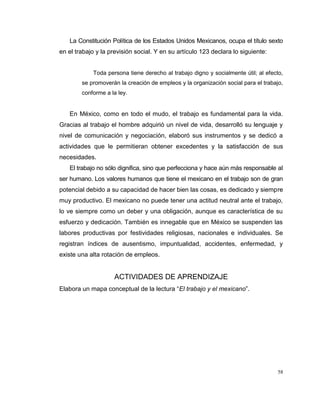 58
La Constitución Política de los Estados Unidos Mexicanos, ocupa el título sexto
en el trabajo y la previsión social. Y en su artículo 123 declara lo siguiente:
Toda persona tiene derecho al trabajo digno y socialmente útil; al efecto,
se promoverán la creación de empleos y la organización social para el trabajo,
conforme a la ley.
En México, como en todo el mudo, el trabajo es fundamental para la vida.
Gracias al trabajo el hombre adquirió un nivel de vida, desarrolló su lenguaje y
nivel de comunicación y negociación, elaboró sus instrumentos y se dedicó a
actividades que le permitieran obtener excedentes y la satisfacción de sus
necesidades.
El trabajo no sólo dignifica, sino que perfecciona y hace aún más responsable al
ser humano. Los valores humanos que tiene el mexicano en el trabajo son de gran
potencial debido a su capacidad de hacer bien las cosas, es dedicado y siempre
muy productivo. El mexicano no puede tener una actitud neutral ante el trabajo,
lo ve siempre como un deber y una obligación, aunque es característica de su
esfuerzo y dedicación. También es innegable que en México se suspenden las
labores productivas por festividades religiosas, nacionales e individuales. Se
registran índices de ausentismo, impuntualidad, accidentes, enfermedad, y
existe una alta rotación de empleos.
ACTIVIDADES DE APRENDIZAJE
Elabora un mapa conceptual de la lectura “El trabajo y el mexicano”.
 