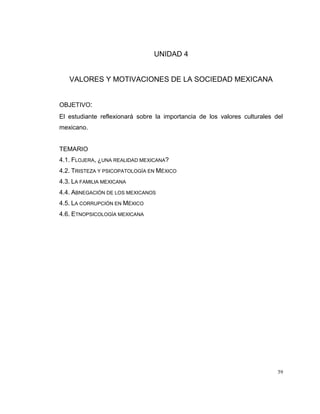 59
UNIDAD 4
VALORES Y MOTIVACIONES DE LA SOCIEDAD MEXICANA
OBJETIVO:
El estudiante reflexionará sobre la importancia de los valores culturales del
mexicano.
TEMARIO
4.1. FLOJERA, ¿UNA REALIDAD MEXICANA?
4.2. TRISTEZA Y PSICOPATOLOGÍA EN MÉXICO
4.3. LA FAMILIA MEXICANA
4.4. ABNEGACIÓN DE LOS MEXICANOS
4.5. LA CORRUPCIÓN EN MÉXICO
4.6. ETNOPSICOLOGÍA MEXICANA
 