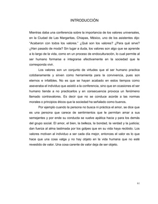 61
INTRODUCCIÓN
Mientras daba una conferencia sobre la importancia de los valores universales,
en la Ciudad de Las Margaritas, Chiapas, México, uno de los asistentes dijo:
“Acabaron con todos los valores.” ¿Qué son los valores? ¿Para qué sirve?
¿Han pasado de moda? Sin lugar a duda, los valores son algo que se aprende
a lo largo de la vida, como en un proceso de endoculturación, lo cual permite al
ser humano formarse e integrarse efectivamente en la sociedad que le
corresponda vivir.
Los valores son un conjunto de virtudes que el ser humano practica
cotidianamente y sirven como herramienta para la convivencia, pues son
eternos e infalibles. No es que se hayan acabado en estos tiempos como
aseveraba el individuo que asistió a la conferencia, sino que en ocasiones el ser
humano tiende a no practicarlos y en consecuencia provoca un fenómeno
llamado contravalores. Es decir que no se conduce acorde a las normas
morales o principios éticos que la sociedad ha señalado como buenos.
Por ejemplo cuando la persona no busca ni práctica el amor, se dice que
es una persona que carece de sentimientos que le permitan amar a sus
semejantes y por ende su conducta se vuelve apática hacia y para los demás
del grupo social. El amor, el bien, la belleza, la bondad, la verdad y la justicia;
dan fuerza al alma lastimada por los golpes que en su vida haya recibido. Los
valores motivan al individuo a ser cada día mejor, entonces el valor es lo que
hace que una cosa valga y no hay objeto en la vida humana que no esté
revestido de valor. Una cosa carente de valor deja de ser objeto.
 
