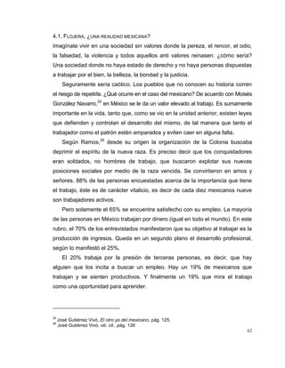 62
4.1. FLOJERA, ¿UNA REALIDAD MEXICANA?
Imagínate vivir en una sociedad sin valores donde la pereza, el rencor, el odio,
la falsedad, la violencia y todos aquellos anti valores reinasen: ¿cómo sería?
Una sociedad donde no haya estado de derecho y no haya personas dispuestas
a trabajar por el bien, la belleza, la bondad y la justicia.
Seguramente sería caótico. Los pueblos que no conocen su historia corren
el riesgo de repetirla. ¿Qué ocurre en el caso del mexicano? De acuerdo con Moisés
González Navarro,25
en México se le da un valor elevado al trabajo. Es sumamente
importante en la vida, tanto que, como se vio en la unidad anterior, existen leyes
que defienden y controlan el desarrollo del mismo, de tal manera que tanto el
trabajador como el patrón estén amparados y eviten caer en alguna falta.
Según Ramos,26
desde su origen la organización de la Colonia buscaba
deprimir el espíritu de la nueva raza. Es preciso decir que los conquistadores
eran soldados, no hombres de trabajo, que buscaron explotar sus nuevas
posiciones sociales por medio de la raza vencida. Se convirtieron en amos y
señores. 88% de las personas encuestadas acerca de la importancia que tiene
el trabajo, éste es de carácter vitalicio, es decir de cada diez mexicanos nueve
son trabajadores activos.
Pero solamente el 65% se encuentra satisfecho con su empleo. La mayoría
de las personas en México trabajan por dinero (igual en todo el mundo). En este
rubro, el 70% de los entrevistados manifestaron que su objetivo al trabajar es la
producción de ingresos. Queda en un segundo plano el desarrollo profesional,
según lo manifestó el 25%.
El 20% trabaja por la presión de terceras personas, es decir, que hay
alguien que los incita a buscar un empleo. Hay un 19% de mexicanos que
trabajan y se sienten productivos. Y finalmente un 19% que mira el trabajo
como una oportunidad para aprender.
25
José Gutiérrez Vivó, El otro yo del mexicano, pág. 125.
26
José Gutiérrez Vivó, ob. cit., pág. 126
 