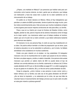 63
¿Flojera, una realidad en México? Las personas que habitan este país son
conocidos como buenos obreros, es decir, gente que se esfuerza, que trabaja
con dedicación y hace las cosas bien a pesar de no estar satisfecha con la
remuneración de su trabajo.
El sueldo es un factor decisivo en México. Miras al Hay trabajadores que
perciben un salario de $600 quincenales, donde el patrón les exige mucho, pero
los motiva económicamente poco. Esto provoca que muchos ciudadanos emigren
a otros lugares para buscar mejores condiciones de vida para ellos y su familia.
Pese a que en su intento por cruzar la frontera de Estados Unidos, como
ilegales, pierdan la vida, para la mayoría de los obreros mexicanos correr el riesgo
es la mejor opción. Los mexicanos saben que el trabajo enaltece al hombre;
saben que con el sudor de su rostro comerán y que deben esforzarse bastante
para alcanzar ese objetivo.
El mexicano no es una persona floja, lo cierto es que hay insatisfacción en
su labor. Se podría atribuir también a la falta de preparación que se tiene, pues
el sistema educativo no se ha extendido lo suficiente y, por lo tanto, ha faltado
sensibilizar a los ciudadanos en muchas cuestiones.
Existe una gran rotación en el empleo: no hay estabilidad. El trabajador
mexicano vive con la incertidumbre de no saber qué pasará el día de mañana.
No tiene una plaza segura y recibe un salario miserable. Una persona del sureste
mexicano que percibe un salario diario de $40 no puede darse el lujo de
disfrutar una comida deliciosa con su familia: solamente un refresco de 2.5 litros
cuesta alrededor de $15; por un kilo de tortillas se pagan $11; si a ello le agregamos
lo que se gasta en el colectivo, $9; y un kilo de carne cuesta alrededor de $35.
Surge la pregunta, ¿cómo motivar a esa persona si para comer carne y
beber refresco con su familia una sola vez al día gasta alrededor de $70.00?
¿No se tiene la impresión, y no solamente por la crisis, de que esa falta de
voluntad hacia el reconocimiento del trabajo provoca que el país esté envuelto
en esta gran miseria o pobreza general?
 