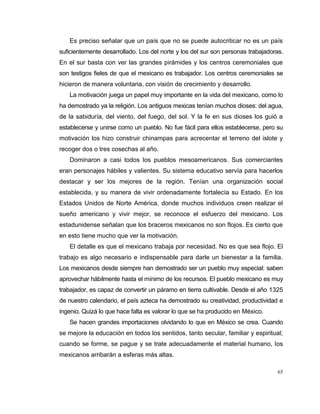 65
Es preciso señalar que un país que no se puede autocriticar no es un país
suficientemente desarrollado. Los del norte y los del sur son personas trabajadoras.
En el sur basta con ver las grandes pirámides y los centros ceremoniales que
son testigos fieles de que el mexicano es trabajador. Los centros ceremoniales se
hicieron de manera voluntaria, con visión de crecimiento y desarrollo.
La motivación juega un papel muy importante en la vida del mexicano, como lo
ha demostrado ya la religión. Los antiguos mexicas tenían muchos dioses: del agua,
de la sabiduría, del viento, del fuego, del sol. Y la fe en sus dioses los guió a
establecerse y unirse como un pueblo. No fue fácil para ellos establecerse, pero su
motivación los hizo construir chinampas para acrecentar el terreno del islote y
recoger dos o tres cosechas al año.
Dominaron a casi todos los pueblos mesoamericanos. Sus comerciantes
eran personajes hábiles y valientes. Su sistema educativo servía para hacerlos
destacar y ser los mejores de la región. Tenían una organización social
establecida, y su manera de vivir ordenadamente fortalecía su Estado. En los
Estados Unidos de Norte América, donde muchos individuos creen realizar el
sueño americano y vivir mejor, se reconoce el esfuerzo del mexicano. Los
estadunidense señalan que los braceros mexicanos no son flojos. Es cierto que
en esto tiene mucho que ver la motivación.
El detalle es que el mexicano trabaja por necesidad. No es que sea flojo. El
trabajo es algo necesario e indispensable para darle un bienestar a la familia.
Los mexicanos desde siempre han demostrado ser un pueblo muy especial: saben
aprovechar hábilmente hasta el mínimo de los recursos. El pueblo mexicano es muy
trabajador, es capaz de convertir un páramo en tierra cultivable. Desde el año 1325
de nuestro calendario, el país azteca ha demostrado su creatividad, productividad e
ingenio. Quizá lo que hace falta es valorar lo que se ha producido en México.
Se hacen grandes importaciones olvidando lo que en México se crea. Cuando
se mejore la educación en todos los sentidos, tanto secular, familiar y espiritual;
cuando se forme, se pague y se trate adecuadamente el material humano, los
mexicanos arribarán a esferas más altas.
 