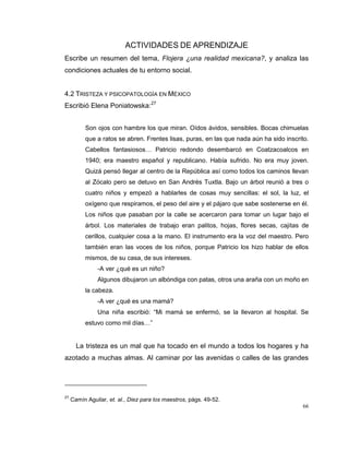 66
ACTIVIDADES DE APRENDIZAJE
Escribe un resumen del tema, Flojera ¿una realidad mexicana?, y analiza las
condiciones actuales de tu entorno social.
4.2 TRISTEZA Y PSICOPATOLOGÍA EN MÉXICO
Escribió Elena Poniatowska:27
Son ojos con hambre los que miran. Oídos ávidos, sensibles. Bocas chimuelas
que a ratos se abren. Frentes lisas, puras, en las que nada aún ha sido inscrito.
Cabellos fantasiosos… Patricio redondo desembarcó en Coatzacoalcos en
1940; era maestro español y republicano. Había sufrido. No era muy joven.
Quizá pensó llegar al centro de la República así como todos los caminos llevan
al Zócalo pero se detuvo en San Andrés Tuxtla. Bajo un árbol reunió a tres o
cuatro niños y empezó a hablarles de cosas muy sencillas: el sol, la luz, el
oxígeno que respiramos, el peso del aire y el pájaro que sabe sostenerse en él.
Los niños que pasaban por la calle se acercaron para tomar un lugar bajo el
árbol. Los materiales de trabajo eran palitos, hojas, flores secas, cajitas de
cerillos, cualquier cosa a la mano. El instrumento era la voz del maestro. Pero
también eran las voces de los niños, porque Patricio los hizo hablar de ellos
mismos, de su casa, de sus intereses.
-A ver ¿qué es un niño?
Algunos dibujaron un albóndiga con patas, otros una araña con un moño en
la cabeza.
-A ver ¿qué es una mamá?
Una niña escribió: “Mi mamá se enfermó, se la llevaron al hospital. Se
estuvo como mil días…”
La tristeza es un mal que ha tocado en el mundo a todos los hogares y ha
azotado a muchas almas. Al caminar por las avenidas o calles de las grandes
27
Camín Aguilar, et. al., Diez para los maestros, págs. 49-52.
 