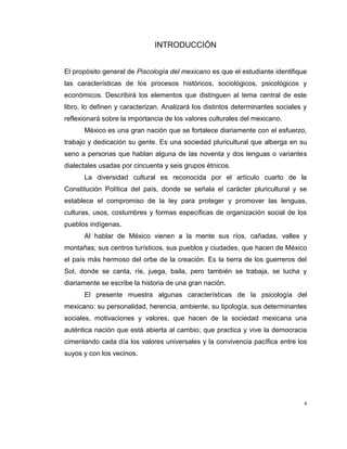 4
INTRODUCCIÓN
El propósito general de Piscología del mexicano es que el estudiante identifique
las características de los procesos históricos, sociológicos, psicológicos y
económicos. Describirá los elementos que distinguen al tema central de este
libro, lo definen y caracterizan. Analizará los distintos determinantes sociales y
reflexionará sobre la importancia de los valores culturales del mexicano.
México es una gran nación que se fortalece diariamente con el esfuerzo,
trabajo y dedicación su gente. Es una sociedad pluricultural que alberga en su
seno a personas que hablan alguna de las noventa y dos lenguas o variantes
dialectales usadas por cincuenta y seis grupos étnicos.
La diversidad cultural es reconocida por el artículo cuarto de la
Constitución Política del país, donde se señala el carácter pluricultural y se
establece el compromiso de la ley para proteger y promover las lenguas,
culturas, usos, costumbres y formas específicas de organización social de los
pueblos indígenas.
Al hablar de México vienen a la mente sus ríos, cañadas, valles y
montañas; sus centros turísticos, sus pueblos y ciudades, que hacen de México
el país más hermoso del orbe de la creación. Es la tierra de los guerreros del
Sol, donde se canta, ríe, juega, baila, pero también se trabaja, se lucha y
diariamente se escribe la historia de una gran nación.
El presente muestra algunas características de la psicología del
mexicano: su personalidad, herencia, ambiente, su tipología, sus determinantes
sociales, motivaciones y valores, que hacen de la sociedad mexicana una
auténtica nación que está abierta al cambio; que practica y vive la democracia
cimentando cada día los valores universales y la convivencia pacífica entre los
suyos y con los vecinos.
 