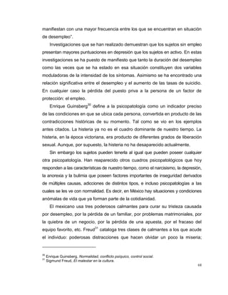 68
manifiestan con una mayor frecuencia entre los que se encuentran en situación
de desempleo”.
Investigaciones que se han realizado demuestran que los sujetos sin empleo
presentan mayores puntuaciones en depresión que los sujetos en activo. En estas
investigaciones se ha puesto de manifiesto que tanto la duración del desempleo
como las veces que se ha estado en esa situación constituyen dos variables
moduladoras de la intensidad de los síntomas. Asimismo se ha encontrado una
relación significativa entre el desempleo y el aumento de las tasas de suicidio.
En cualquier caso la pérdida del puesto priva a la persona de un factor de
protección: el empleo.
Enrique Guinsberg30
define a la psicopatología como un indicador preciso
de las condiciones en que se ubica cada persona, convertida en producto de las
contradicciones históricas de su momento. Tal como se vio en los ejemplos
antes citados. La histeria ya no es el cuadro dominante de nuestro tiempo. La
histeria, en la época victoriana, era producto de diferentes grados de liberación
sexual. Aunque, por supuesto, la histeria no ha desaparecido actualmente.
Sin embargo los sujetos pueden tenerla al igual que pueden poseer cualquier
otra psicopatología. Han reaparecido otros cuadros psicopatológicos que hoy
responden a las características de nuestro tiempo, como el narcisismo, la depresión,
la anorexia y la bulimia que poseen factores importantes de inseguridad derivados
de múltiples causas, adicciones de distintos tipos, e incluso psicopatologías a las
cuales se les ve con normalidad. Es decir, en México hay situaciones y condiciones
anómalas de vida que ya forman parte de la cotidianidad.
El mexicano usa tres poderosos calmantes para curar su tristeza causada
por desempleo, por la pérdida de un familiar, por problemas matrimoniales, por
la quiebra de un negocio, por la pérdida de una apuesta, por el fracaso del
equipo favorito, etc. Freud31
cataloga tres clases de calmantes a los que acude
el individuo: poderosas distracciones que hacen olvidar un poco la miseria;
30
Enrique Guinsberg, Normalidad, conflicto psíquico, control social.
31
Sigmund Freud, El malestar en la cultura.
 