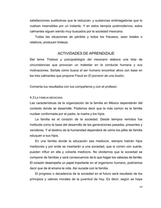 69
satisfacciones sustitutivas que la reduzcan; y sustancias embriagadoras que lo
vuelvan insensibles por un instante. Y en estos tiempos postmodernos, estos
calmantes siguen siendo muy buscados por la sociedad mexicana.
Todas las situaciones de pérdida y todos los fracasos, sean totales o
relativos, producen tristeza.
ACTIVIDADES DE APRENDIZAJE
Del tema Tristeza y psicopatología del mexicano elabora una lista de
circunstancias que provocan un malestar en la conducta humana y sus
motivaciones. Señala cómo busca el ser humano encontrar alivio con base en
los tres calmantes que propone Freud en El porvenir de una ilusión.
Comenta tus resultados con tus compañeros y con el profesor.
4.3 LA FAMILIA MEXICANA
Las características de la organización de la familia en México dependerán del
contexto donde se desarrolle. Podemos decir que la más común es la familia
nuclear conformada por el padre, la madre y los hijos.
La familia es el corazón de la sociedad. Desde tiempos remotos fue
instituida como la base del desarrollo de las generaciones pasadas, presentes y
venideras. Y el destino de la humanidad dependerá de cómo los jefes de familia
eduquen a sus hijos.
En una familia donde la educación sea mediocre, siempre habrán hijos
mediocres y por ende se insertarán a una sociedad, que si corren con suerte,
pueden influir en ella y volverla mediocre. No olvidemos que la sociedad se
compone de familias y será consecuencia de lo que hagan los cabezas de familia.
El corazón desempeña un papel importante en el organismo humano, podríamos
decir que de él emana la vida. Así sucede con la familia.
El progreso o decadencia de la sociedad en el futuro será resultado de los
principios y valores morales de la juventud de hoy. Es decir, según se haya
 
