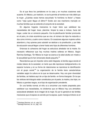 71
Es el que lleva los pantalones en la casa y en muchas ocasiones está
ausente. En México, por tradición, no se le permite al hombre ser más débil que
la mujer. ¿Cuántas veces hemos escuchado “lo hombres no lloran” y frases
como “vieja quien llegue al último”? Existe aún ese machismo marcado en
muchas familias que se extiende al conjunto de la sociedad.
En algunos hogares mexicanos la mujer tiene que satisfacer las
necesidades del hogar: lavar, planchar, limpiar la casa e incluso, fuera del
hogar, cuidar de un comercio pequeño. Con la planificación familiar promovida
en el país y la crisis económica que se vive, el número de hijos ha reducido a
dos como mínimo y cuatro como máximo. En ocasiones algunas mujeres sufren
abandono y hay quienes para subsistir se dedican a la prostitución, y por falta
de educación sexual llegan a tener hasta seis hijos de diferentes hombres.
Entonces la cohesiona del hogar se estructura alrededor de la madre. Es
necesario reflexionar que hay muchas madres solteras en México. Según
Ramírez Santiago, “En México la mujer se acerca a la edad adulta con miedo a
la sexualidad que le han remarcado desde pequeña.33
Recordemos que sin importar cómo esté integrada, la familia sigue siendo el
núcleo básico de la sociedad, en tanto que ella reproduce biológicamente a la
especie humana y en su forma de relacionarse se reproduce la identificación
con el grupo social.34
La organización de la familia tiene características
variables según la cultura en la que se desenvuelve. Hay una gran diversidad
de familias, se hablara aquí de un tipo de familia en forma triangular. En la que
los vértices del triángulo están constituidos por el padre, la madre y los hijos, en
México a grandes rasgos, es el tipo de organización prevalente.
En una familia normal, el niño va a encontrar una madre preparada para
satisfacer sus necesidades, no olvidemos que en México hay una atmósfera
sociocultural alrededor de la imagen de la mujer. Es por lo general en las familias
mexicanas que el esposo es servido por la esposa, quien maneja el dinero es el
33
Santiago Ramírez, ob. cit., pág.117.
34
Santiago Ramírez, ob. cit., pág. 129.
 