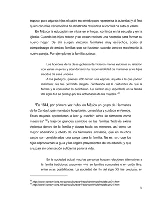 72
esposo, para algunos hijos el padre es temido pues representa la autoridad y al final
quien con más vehemencia ha mostrado reticencia al control ha sido el varón.
En México la educación se inicia en el hogar, continúa en la escuela y en la
iglesia. Cuando los hijos crecen y se casan reciben una herencia para formar su
nuevo hogar. De ahí surgen vínculos familiares muy estrechos, como el
compadrazgo de ambas familias que se fusionan cuando contrae matrimonio la
nueva pareja. Por ejemplo en la familia azteca:
Los hombres de la clase gobernante hicieron menos evidente su relación
con varias mujeres y abandonaron la responsabilidad de mantener a los hijos
nacidos de esas uniones.
A los plebeyos, quienes sólo tenían una esposa, aquélla a la que podían
mantener, les fue permitida elegirla, cambiando así la costumbre de que la
familia y la comunidad lo decidieran. Un cambio muy importante en la familia
del siglo XIX se produjo por las actividades de las mujeres.”35
“En 1844, por primera vez hubo en México un grupo de Hermanas
de la Caridad, que manejaba hospitales, consolaba y cuidaba enfermos.
Estas mujeres aprendieron a leer y escribir; otras se formaron como
maestras” 36
y trajeron grandes cambios en las familias.Todavía existe
violencia dentro de la familia y abuso hacia los menores, así como un
mayor abandono y olvido de los familiares ancianos, que en muchos
casos son considerados una carga para la familia. No es raro que los
hijos reproduzcan la guía y las reglas provenientes de los adultos, y que
crezcan sin orientación suficiente para la vida.
En la sociedad actual muchas personas buscan relaciones alternativas a
la familia tradicional; proponen vivir en familias comunales o en unión libre,
entre otras posibilidades. La sociedad del fin del siglo XX fue producto, en
35
http://www.conevyt.org.mx/cursos/cursos/vaco/contenido/revista/vc04r.htm
36
http://www.conevyt.org.mx/cursos/cursos/vaco/contenido/revista/vc04r.htm
 