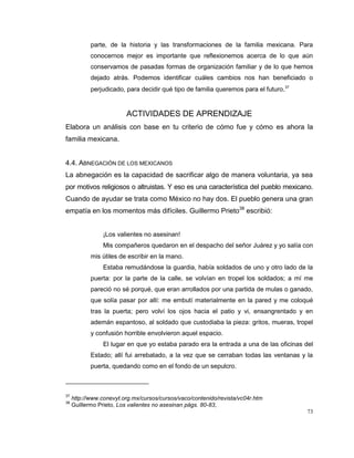 73
parte, de la historia y las transformaciones de la familia mexicana. Para
conocernos mejor es importante que reflexionemos acerca de lo que aún
conservamos de pasadas formas de organización familiar y de lo que hemos
dejado atrás. Podemos identificar cuáles cambios nos han beneficiado o
perjudicado, para decidir qué tipo de familia queremos para el futuro.37
ACTIVIDADES DE APRENDIZAJE
Elabora un análisis con base en tu criterio de cómo fue y cómo es ahora la
familia mexicana.
4.4. ABNEGACIÓN DE LOS MEXICANOS
La abnegación es la capacidad de sacrificar algo de manera voluntaria, ya sea
por motivos religiosos o altruistas. Y eso es una característica del pueblo mexicano.
Cuando de ayudar se trata como México no hay dos. El pueblo genera una gran
empatía en los momentos más difíciles. Guillermo Prieto38
escribió:
¡Los valientes no asesinan!
Mis compañeros quedaron en el despacho del señor Juárez y yo salía con
mis útiles de escribir en la mano.
Estaba remudándose la guardia, había soldados de uno y otro lado de la
puerta: por la parte de la calle, se volvían en tropel los soldados; a mí me
pareció no sé porqué, que eran arrollados por una partida de mulas o ganado,
que solía pasar por allí: me embutí materialmente en la pared y me coloqué
tras la puerta; pero volví los ojos hacia el patio y vi, ensangrentado y en
ademán espantoso, al soldado que custodiaba la pieza: gritos, mueras, tropel
y confusión horrible envolvieron aquel espacio.
El lugar en que yo estaba parado era la entrada a una de las oficinas del
Estado; allí fui arrebatado, a la vez que se cerraban todas las ventanas y la
puerta, quedando como en el fondo de un sepulcro.
37
http://www.conevyt.org.mx/cursos/cursos/vaco/contenido/revista/vc04r.htm
38
Guillermo Prieto, Los valientes no asesinan págs. 80-83,
 