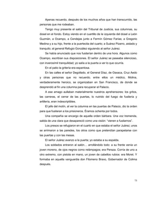 75
Apenas recuerdo, después de los muchos años que han transcurrido, las
personas que me rodeaban.
Tengo muy presente el salón del Tribunal de Justicia, sus columnas, su
dosel en el fondo. Estoy viendo en el cuartillo de la izquierda del dosel a León
Guzmán, a Ocampo, a Cendejas junto a Fermín Gómez Farías; a Gregorio
Medina y a su hijo, frente a la puertecita del cuarto; a Suárez Pizarro, aislado y
tranquilo; al general Refugio González siguiendo al señor Juárez.
Se había anunciado que nos fusilarían dentro de una hora. Algunos como
Ocampo, escribían sus disposiciones. El señor Juárez se paseaba silencioso,
con inverosímil tranquilidad; yo salía a la puerta a ver lo que ocurría.
En el patio la gritería era espantosa.
En las calles el señor Degollado, el General Díaz, de Oaxaca, Cruz Aedo
y otras personas que no recuerdo, entre ellos un médico, Molina,
verdaderamente heroico, se organizaban en San Francisco, de donde se
desprendió al fin una columna para recuperar el Palacio.
A ese amago aullaban materialmente nuestros aprehensores: los gritos,
las carreras, el cerrar de las puertas, lo nutrido del fuego de fusilería y
artillería, eran indescriptibles.
El jefe del motín, al ver la columna en las puertas de Palacio, dio la orden
para que fusilaran a los prisioneros. Éramos ochenta por todos.
Una compañía se encargo de aquella orden bárbara. Una voz tremenda,
salida de una clara que desapareció como una visión: “vienen a fusilarnos”.
Los presos se refugiaron en el cuarto en que estaba el señor Juárez; unos
se arrimaron a las paredes, los otros como que pretendían parapetarse con
las puertas y con las mesas.
El señor Juárez avanzo a la puerta; yo estaba a su espalda.
Los soldados entraron al salón… arrollándolo todo: a su frente venía un
joven moreno, de ojos negros como relámpagos; era Peraza. Corría de uno a
otro extremo, con pistola en mano, un joven de cabellos rubios: era Moret. Y
formaba en aquella vanguardia don Filomeno Bravo, Gobernador de Colima
después.
 