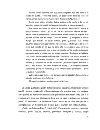 76
Aquella terrible columna, con sus armas cargadas, hizo alto frente a la
puerta del cuarto… y sin más espera, sin saber quién daba las voces de
mando, oímos distintamente: “¡Al hombro! ¡Presenten! ¡Apunten!…”
Como tengo dicho, el señor Juárez estaba en la puerta: a la voz de
“apunten” se asió del pestillo de la puerta, hizo atrás la cabeza y esperó…
Los rostros feroces de los soldados, su ademán, la conmoción misma, lo
que yo amaba a Juárez… yo no sé… se apoderó de mí algo de vértigo…
Rápido como el pensamiento, tome al señor Juárez de la ropa, lo puse a mi
espalda, lo cubrí con mi cuerpo… abrí mis brazos… y ahogando la voz de
“fuego” que tronaba en aquel instante, grité: “¡Levanten esas armas!
¡Levanten esas armas! ¡Los valientes no asesinan!...” y hablé yo no sé qué; yo
no sé qué hablaba en mí, que me ponía alto y poderoso, y veía, entre una
nube de sangre, pequeño todo lo que me rodeaba; sentía que los subyugaba,
que desbarataba el peligro, que los tenía a mis pies…Repito que yo hablaba,
y no puedo darme cuenta de lo que dije… A medida que mi voz sonaba, la
actitud de los soldados cambiaba… un viejo de barbas canas, que tenía
enfrente, y con quien me encaré, diciéndole: “¿Quieren sangre? ¡Bébanse la
mía…” alzó el fusil… los otros hicieron lo mismo… Los soldados lloraban,
protestando que no nos matarían, y así se retiraron como por encanto… Bravo
se puso de nuestro lado.
Juárez se abrazo de mí… mis compañeros me rodeaban, llamándome su
salvador y salvador de la Reforma…
Mi corazón estalló en una tempestad de lágrimas.
Es sabido que la abnegación de los mexicanos es grande. Recordarás también
que Moctezuma prefirió sufrir el fuego que quemaba sus pies antes que traicionar
a su pueblo, su hombre de confianza al que también torturaban junto con él lo
injuriaba, y lo único que Moctezuma decía era, ¿a caso yo estoy en un lecho de
flores? El testimonio que Guillermo Prieto cuenta, es un vivo ejemplo de la
abnegación de un mexicano, que al igual que él abundan aún en la actualidad.
¿Quién es Guillermo Prieto? (1818-1897). Es un escritor mexicano, novelista,
cuentista, poeta popular, cronista, periodista, ensayista y político; ocupó
 