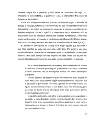 77
diversos cargos en el gobierno y vivió todas las vicisitudes del siglo XIX
mexicano: la independencia, la guerra de Texas, la intervención francesa y el
Imperio de Maximiliano.
En la vida abnegada mexicana, la mujer, tanto en el hogar, la escuela, el
trabajo, el noviazgo, la familia y en el matrimonio, ha sido considerada como buena
trabajadora, y es quien se encarga de conservar la riqueza a cambio de su
felicidad o dignidad. En pleno siglo XXI la mujer sigue siendo maltratada. Aún se
encuentran casos de homicidio, intimidación, maltrato, humillaciones, entre otras
cosas que le suceden sin importar la condición social ni la edad. En Ciudad Juárez,
Chihuahua, han denigrado tanto a la mujer que la asesinan sin que nadie diga algo.
El ejemplo de abnegación en México es la mujer; aquella que por amor a
sus hijos sacrifica su vida para que ellos estén bien. Por amor a sus hijos
soporta el maltrato que recibe de su esposo, quien no le da el valor humano que
merece. Otro claro ejemplo son las mujeres de clase media que reúnen las
características típicas del momento: abnegada, sumisa, respetable y respetuosa.
En la familia veía el santuario del respeto y reconocimiento social. Su vida
no tenía más horizontes, por lo regular, que la ciudad o el campo, condenada
a servir a su marido, a educar a los hijos de acuerdo a los ideales de categoría
y religiosos.
Aunque debemos de rescatar un punto fundamental en estas mujeres de
clase media, pues es aquí donde surgen los ideales femeninos vinculados con
la educación, la participación económica y política. No debemos olvidar a sus
figuras contemporáneas como es el caso de Sor Juana Inés de la Cruz y, para
su tiempo, de Josefa Ortiz de Domínguez, entre otras, que lucharon por los
ideales negados para la mujer.
A través los siglos se ha visto cómo la iglesia católica ha menospreciado e
ignorado a la mujer; teólogos y “santos” como San Agustín, San Anselmo, San
Gregorio, entre otros, han declarado que el único papel que la mujer viene a
desempeñar en la tierra es el de servir al hombre, así como procrear hijos y si
son varones éstos, mejor.
 
