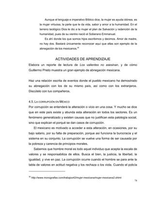 78
Aunque el lenguaje e imperativo Bíblico dice, la mujer es ayuda idónea, es
la mujer virtuosa, la parte que le da vida, sabor y amor a la humanidad. En el
terreno teológico Dios le dio a la mujer el plan de Salvación y redención de la
humanidad, pues de su vientre nació el Soberano Emmanuel.
Es ahí donde los que somos hijos escribimos y decimos. Amor de madre,
no hay dos. Bastará únicamente reconocer aquí que ellas son ejemplo de la
abnegación de los mexicanos.39
ACTIVIDADES DE APRENDIZAJE
Elabora un reporte de lectura de Los valientes no asesinan, y de cómo
Guillermo Prieto muestra un gran ejemplo de abnegación mexicana.
Haz una relación escrita de eventos donde el pueblo mexicano ha demostrado
su abnegación con los de su mismo país, así como con los extranjeros.
Discútelo con tus compañeros.
4.5. LA CORRUPCIÓN EN MÉXICO
Por corrupción se entenderá la alteración o vicio en una cosa. Y mucho se dice
que en este país existe y abunda esta alteración en todos los sectores. Es un
fenómeno generalizado y existen causas que no justifican esta patología social,
sino que explican el porqué se dan casos de corrupción.
El mexicano es motivado a acceder a esta alteración, en ocasiones, por su
bajo salario, por su falta de preparación, porque así funciona la burocracia y el
sistema en su conjunto. La corrupción se vuelve una forma de ser causada por
la pobreza y carencia de principios morales.
Sabemos que hombre moral es todo aquel individuo que acepta la escala de
valores y se responsabiliza de ellos. Busca el bien, la justicia, la libertad, la
igualdad, y vive en paz. La corrupción ocurre cuando el hombre se para ante la
tabla de valores en actitud negativa y los rechaza o los viola. Cuando el policía
39
http://www.monografias.com/trabajos42/mujer-mexicana/mujer-mexicana2.shtml
 