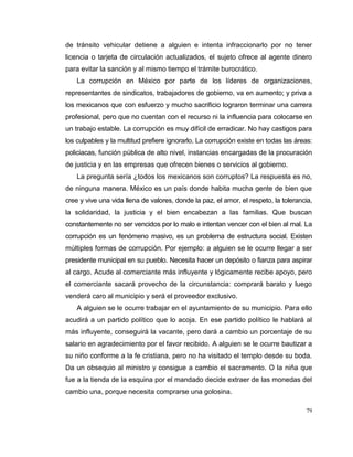 79
de tránsito vehicular detiene a alguien e intenta infraccionarlo por no tener
licencia o tarjeta de circulación actualizados, el sujeto ofrece al agente dinero
para evitar la sanción y al mismo tiempo el trámite burocrático.
La corrupción en México por parte de los líderes de organizaciones,
representantes de sindicatos, trabajadores de gobierno, va en aumento; y priva a
los mexicanos que con esfuerzo y mucho sacrificio lograron terminar una carrera
profesional, pero que no cuentan con el recurso ni la influencia para colocarse en
un trabajo estable. La corrupción es muy difícil de erradicar. No hay castigos para
los culpables y la multitud prefiere ignorarlo. La corrupción existe en todas las áreas:
policiacas, función pública de alto nivel, instancias encargadas de la procuración
de justicia y en las empresas que ofrecen bienes o servicios al gobierno.
La pregunta sería ¿todos los mexicanos son corruptos? La respuesta es no,
de ninguna manera. México es un país donde habita mucha gente de bien que
cree y vive una vida llena de valores, donde la paz, el amor, el respeto, la tolerancia,
la solidaridad, la justicia y el bien encabezan a las familias. Que buscan
constantemente no ser vencidos por lo malo e intentan vencer con el bien al mal. La
corrupción es un fenómeno masivo, es un problema de estructura social. Existen
múltiples formas de corrupción. Por ejemplo: a alguien se le ocurre llegar a ser
presidente municipal en su pueblo. Necesita hacer un depósito o fianza para aspirar
al cargo. Acude al comerciante más influyente y lógicamente recibe apoyo, pero
el comerciante sacará provecho de la circunstancia: comprará barato y luego
venderá caro al municipio y será el proveedor exclusivo.
A alguien se le ocurre trabajar en el ayuntamiento de su municipio. Para ello
acudirá a un partido político que lo acoja. En ese partido político le hablará al
más influyente, conseguirá la vacante, pero dará a cambio un porcentaje de su
salario en agradecimiento por el favor recibido. A alguien se le ocurre bautizar a
su niño conforme a la fe cristiana, pero no ha visitado el templo desde su boda.
Da un obsequio al ministro y consigue a cambio el sacramento. O la niña que
fue a la tienda de la esquina por el mandado decide extraer de las monedas del
cambio una, porque necesita comprarse una golosina.
 