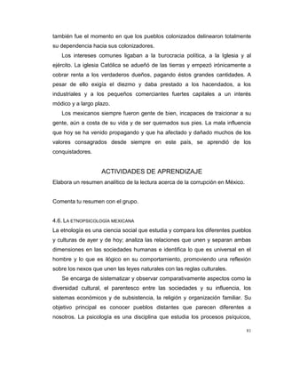 81
también fue el momento en que los pueblos colonizados delinearon totalmente
su dependencia hacia sus colonizadores.
Los intereses comunes ligaban a la burocracia política, a la Iglesia y al
ejército. La iglesia Católica se adueñó de las tierras y empezó irónicamente a
cobrar renta a los verdaderos dueños, pagando éstos grandes cantidades. A
pesar de ello exigía el diezmo y daba prestado a los hacendados, a los
industriales y a los pequeños comerciantes fuertes capitales a un interés
módico y a largo plazo.
Los mexicanos siempre fueron gente de bien, incapaces de traicionar a su
gente, aún a costa de su vida y de ser quemados sus pies. La mala influencia
que hoy se ha venido propagando y que ha afectado y dañado muchos de los
valores consagrados desde siempre en este país, se aprendió de los
conquistadores.
ACTIVIDADES DE APRENDIZAJE
Elabora un resumen analítico de la lectura acerca de la corrupción en México.
Comenta tu resumen con el grupo.
4.6. LA ETNOPSICOLOGÍA MEXICANA
La etnología es una ciencia social que estudia y compara los diferentes pueblos
y culturas de ayer y de hoy; analiza las relaciones que unen y separan ambas
dimensiones en las sociedades humanas e identifica lo que es universal en el
hombre y lo que es ilógico en su comportamiento, promoviendo una reflexión
sobre los nexos que unen las leyes naturales con las reglas culturales.
Se encarga de sistematizar y observar comparativamente aspectos como la
diversidad cultural, el parentesco entre las sociedades y su influencia, los
sistemas económicos y de subsistencia, la religión y organización familiar. Su
objetivo principal es conocer pueblos distantes que parecen diferentes a
nosotros. La psicología es una disciplina que estudia los procesos psíquicos,
 