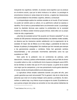 82
incluyendo los cognitivos; también, el proceso socio-cognitivo que se produce
en el entorno social y que por lo tanto involucra a la cultura. La psicología la
encontramos inmersa en varias áreas de la ciencia, y registra las interacciones
de la personalidad en tres ámbitos: cognitivo, afectivo y conductual.
La etnopsicología explica los cambios sociales en el mundo. El ser humano
no puede ser extraño para su cultura, en su patrimonio cultural se expresa e
identifica. Por lo tanto su personalidad tiene una dimensión social. La psicología
social ha diseñado técnicas para explicar la problemática de la sociedad
moderna. En México existen diversos grupos étnicos, todos ellos con su propio
modo de vida y organización.
¿Qué tipo de sociedad somos? De acuerdo con Horacio Labastida42
en una
muestra de 300 personas mexicanas pertenecientes a los distintos niveles sociales,
se observa que los mexicanos sienten satisfacción con la organización de la
sociedad. El mayor reto de México es el más antiguo y persistente de todos los
tiempos: la pobreza y la desigualdad. Son cicatrices que han marcado para siempre
a las generaciones pasadas y venideras. Estos han generado cambios
trascendentales y han provocado movimientos alarmantes como los que
sucedieron en 1968.
Gran parte de la población vive en condiciones de pobreza, sufre
desnutrición, miserias y padece enfermedades curables, pero por falta de dinero
no pueden salvar su vida. La distribución de la riqueza es desigual, pues el 60%
de las familias no recibe más que el 21% de la riqueza. La gente de la ciudad
vive mejor que los campesinos; y con ese pensamiento mucha gente abandona
el campo, donde el principal problema es la desocupación.
La agricultura ofrece empleo solamente durante una parte del año, pero
¿quién garantiza que será remunerada? Por lo general, más de la mitad de las
personas que viven en el campo trabajan como peones y jornaleros. Es decir,
reciben un salario bajo, muy inferior al que se paga en la ciudad. El problema es
que quienes emigran del campo se convierten en los más pobres habitantes de
42
José Gutiérrez Vivó, ob. cit., p. 125.
 