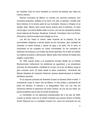 83
las ciudades. Esto da como resultado un cinturón de pobreza que rodea los
centros urbanos.
Muchos municipios de México no cuentan con servicios sanitarios. Son
municipios pequeños, aislados en la sierra. Por citar un ejemplo, Yucatán solo
tiene médicos en la tercera parte de sus municipios: Oaxaca y Chiapas no se
quedan atrás. México tiene pocas tierras buenas para la labranza, no tiene
mucha agua. Las tierras fértiles están en el sur, por eso los campesinos pobres
de las regiones de Durango, Zacatecas, Coahuila, Tamaulipas, San Luis Potosí,
Chihuahua y Sonora emigran para trabajar en el sur.
Los del Sur hacen lo mismo: salen huyendo de la pobreza. En las
comunidades indígenas y barrios pobres de los municipios, gran cantidad de
viviendas no tienen drenaje y carece de agua y de baño. Por lo tanto, el
crecimiento en las ciudades se vuelve incontrolable. En las montañas se
destruyen los bosques y se invaden las tierras agrícolas. Por el afán de realizar
sus deseos de justicia y democracia, México debe crear fuentes de trabajo bien
pagado, y para todos.
En 1994 cuando arriba a la presidencia Ernesto Zedillo por el Partido
Revolucionario Institucional, los problemas se agudizaron y se presentaron
síntomas de intranquilidad y debilidad en el país. En el sur de México surge el
grito conocido como “El basta desde la selva Lacandona”, movimiento del
Ejército Zapatista de Liberación Nacional, quienes desenmascaran la realidad
del México oprimido.
En la segunda quincena de diciembre el peso se devaluó frente al dólar. Y
nuevamente surge el mayor reto de México, el más antiguo y persistente de
todos los tiempos: la pobreza y la desigualdad. Pero una vez más los
mexicanos alientan la esperanza de poder resolver, de una vez por todas, los
graves problemas que el país ha venido arrastrando.
Lo manifiestan en las elecciones presidenciales del 2 de julio de 2000,
cuando se decide votar por el cambio anhelado que parecía ofrecer el Partido
Acción Nacional con su candidato Vicente Fox, quien fue favorecido por los
 