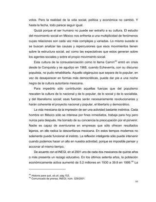 84
votos. Pero la realidad de la vida social, política y económica no cambió. Y
hasta la fecha, todo parece seguir igual.
Quizá porque el ser humano no puede ser extraño a su cultura. El estudio
del movimiento social en México nos enfrenta a una multiplicidad de fenómenos
cuyas relaciones son cada vez más complejas y variadas. Lo mismo sucede si
se buscan analizar las causas y repercusiones que esos movimientos tienen
sobre la estructura social, así como las expectativas que estos generan sobre
los agentes sociales y sobre el propio movimiento social.
Esta cultura de la consustanciación como lo llama Camín43
entró en crisis
desde la Conquista y se agudizo en 1968, cuando Echeverría, con su discurso
populista, no pudo rehabilitarla. Aquello oligárquico que separa de lo popular, en
vez de desaparecer en formas más democráticas, puede dar pie a una noche
negra de la cultura autoritaria mexicana.
Para impedirlo sólo contribuirán aquellas fuerzas que del populismo
rescaten la cultura de lo nacional y de lo popular, de lo social y de lo socialista,
y del liberalismo social; esas fuerzas serán necesariamente revolucionarias y
harán coherente el proyecto nacional y popular, el libertario y democrático.
La vida mexicana da la impresión de ser una actividad bastante instintiva. Cada
hombre en México sólo se interesa por fines inmediatos, trabaja para hoy pero
nunca para después. Ha borrado de su conciencia la preocupación por el porvenir.
Nadie es capaz de aventurarse en empresas que sólo ofrecen resultados
lejanos, en ello radica la desconfianza mexicana. En estos tiempos modernos no
solamente puede funcionar el instinto. La reflexión inteligente sólo puede intervenir
cuando podemos hacer un alto en nuestra actividad, porque es imposible pensar y
accionar al mismo tiempo.
De acuerdo con el INEGI, en el 2001 uno de cada dos mexicanos de quince años
o más presenta un rezago educativo. En los últimos setenta años, la población
económicamente activa aumentó de 5.2 millones en 1930 a 39.8 en 1999.44
La
43
Historia para qué, ob.cit. pág.153.
44
Comunicado de prensa, INEGI, núm. 029/2001.
 