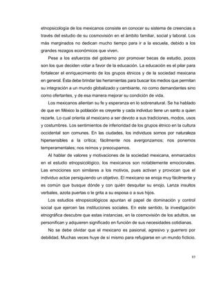 85
etnopsicología de los mexicanos consiste en conocer su sistema de creencias a
través del estudio de su cosmovisión en el ámbito familiar, social y laboral. Los
más marginados no dedican mucho tiempo para ir a la escuela, debido a los
grandes rezagos económicos que viven.
Pese a los esfuerzos del gobierno por promover becas de estudio, pocos
son los que deciden votar a favor de la educación. La educación es el pilar para
fortalecer el enriquecimiento de los grupos étnicos y de la sociedad mexicana
en general. Ésta debe brindar las herramientas para buscar los medios que permitan
su integración a un mundo globalizado y cambiante, no como demandantes sino
como ofertantes, y de esa manera mejorar su condición de vida.
Los mexicanos alientan su fe y esperanza en lo sobrenatural. Se ha hablado
de que en México la población es creyente y cada individuo tiene un santo a quien
rezarle. Lo cual orienta al mexicano a ser devoto a sus tradiciones, modos, usos
y costumbres. Los sentimientos de inferioridad de los grupos étnico en la cultura
occidental son comunes. En las ciudades, los individuos somos por naturaleza
hipersensibles a la crítica; fácilmente nos avergonzamos; nos ponemos
temperamentales; nos reímos y preocupamos.
Al hablar de valores y motivaciones de la sociedad mexicana, enmarcados
en el estudio etnopsicológico, los mexicanos son notablemente emocionales.
Las emociones son similares a los motivos, pues activan y provocan que el
individuo actúe persiguiendo un objetivo. El mexicano se enoja muy fácilmente y
es común que busque dónde y con quién desquitar su enojo. Lanza insultos
verbales, azota puertas o le grita a su esposa o a sus hijos.
Los estudios etnopsicológicos apuntan el papel de dominación y control
social que ejercen las instituciones sociales. En este sentido, la investigación
etnográfica descubre que estas instancias, en la cosmovisión de los adultos, se
personifican y adquieren significado en función de sus necesidades cotidianas.
No se debe olvidar que el mexicano es pasional, agresivo y guerrero por
debilidad. Muchas veces huye de sí mismo para refugiarse en un mundo ficticio.
 