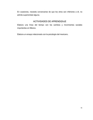 86
En ocasiones, necesita convencerse de que los otros son inferiores a él, no
admite superioridad alguna.
ACTIVIDADES DE APRENDIZAJE
Elabora una línea del tiempo con los cambios y movimientos sociales
importantes en México.
Elabora un ensayo relacionado con la psicología del mexicano.
 