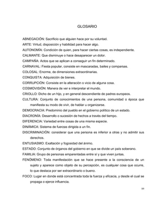 89
GLOSARIO
ABNEGACIÓN: Sacrificio que alguien hace por su voluntad.
ARTE: Virtud, disposición y habilidad para hacer algo.
AUTONOMÍA: Condición de quien, para hacer ciertas cosas, es independiente.
CALMANTE: Que disminuye o hace desaparecer un dolor.
CAMPAÑA: Actos que se aplican a conseguir un fin determinado.
CARNAVAL: Fiesta popular, consiste en mascaradas, bailes y comparsas.
COLOSAL: Enorme, de dimensiones extraordinarias.
CONQUISTA: Adquisición de bienes.
CORRUPCIÓN: Consiste en la alteración o vicio de alguna cosa.
COSMOVISIÓN: Manera de ver e interpretar el mundo.
CRIOLLO: Dicho de un hijo, y en general descendiente de padres europeos.
CULTURA: Conjunto de conocimientos de una persona, comunidad o época que
manifiesta su modo de vivir, de hablar u organizarse.
DEMOCRACIA: Predominio del pueblo en el gobierno político de un estado.
DIACRONÍA: Desarrollo o sucesión de hechos a través del tiempo.
DIFERENCIA: Variedad entre cosas de una misma especie.
DINÁMICA: Sistema de fuerzas dirigida a un fin.
DISCRIMINACIÓN: considerar que una persona es inferior a otras y no admitir sus
derechos.
ENTUSIASMO: Exaltación y fogosidad del ánimo.
ESTADO: Conjunto de órganos del gobierno en que se divide un país soberano.
FAMILIA: Grupo de personas emparentadas entre sí y que viven juntas.
FENÓMENO: Toda manifestación que se hace presente a la consciencia de un
sujeto y aparece como objeto de su percepción, es cualquier cosa que ocurre,
lo que destaca por ser extraordinario o bueno.
FOCO: Lugar en donde está concentrada toda la fuerza y eficacia, y desde el cual se
propaga o ejerce influencia.
 