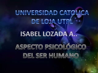 UNIVERSIDAD CATOLICA DE LOJA UTPL ISABEL LOZADA A.. ASPECTO PSICOLÓGICO DEL SER HUMANO 