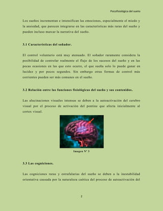 Psicofisiológica del sueño


Los sueños incrementan e intensifican las emociones, especialmente el miedo y
la ansiedad, que parecen integrarse en las características más raras del sueño y
pueden incluso marcar la narrativa del sueño.


3.1 Características del soñador.


El control voluntario está muy atenuado. El soñador raramente considera la
posibilidad de controlar realmente el flujo de los sucesos del sueño y en las
pocas ocasiones en las que esto ocurre, el que sueña solo lo puede ganar en
lucidez y por pocos segundos. Sin embargo otras formas de control más
corrientes pueden ser más comunes en el sueño.


3.2 Relación entre las funciones fisiológicas del sueño y sus contenidos .


Las alucinaciones visuales intensas se deben a la autoactivación del cerebro
visual por el proceso de activación del pontine que afecta inicialmente al
cortex visual.




                                   Imagen Nº 3



3.3 Las cogniciones.


Las cogniciones raras y estrafalarias del sueño se deben a la inestabilidad
orientativa causada por la naturaleza caótica del proceso de autoactivación del




                                        2
 