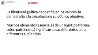Logotipos
La identidad gráﬁca debe reﬂejar los valores, la
demografía y la psicología de su público objetivo.
Muchos elementos esenciales de un logotipo (forma,
color, patrón, etc.) signiﬁcan cosas diferentes para
diferentes audiencias.
 