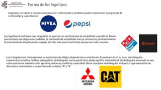 Logotipos circulares a menudo asociados con la feminidad, y también pueden representar la seguridad, la
continuidad y la protección.
Forma de los logotipos
Los logotipos Cuadrados y rectangulares se asocian con sentimientos de estabilidad y equilibrio. Tienen
asociaciones psicológicas secundarias de conﬁabilidad, estabilidad, fuerza, eﬁciencia y profesionalismo.
Frecuentemente el ojo humano los pasa por alto más que otras formas porque son más comunes.
Los triángulos son únicos porque su asociación psicológica depende de su orientación. Cuando están en su base, los triángulos
representan tensión y cambio, los logotipos de triángulos con la punta hacia abajo signiﬁca inestabilidad. Los triángulos a menudo se ven
como una forma masculina más agresiva, de fuerza, conﬂicto y velocidad. Otros usos para los triángulos incluyen la representación de
dirección y movimiento, o un sustituto de las letras "A" y "V".
 