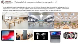 ¿Tu tienda física, representa la misma experiencia?
La marca debe tener una concordancia corporativa entre los distintos elementos de su comunicación, su imagen gráﬁca, la
experiencia que quiere crear, su imagen digital su imagen física con el mensaje que quiere enviar a su público, público meta,
audiencia, avatar, target o buyer persona. ¿El espacio de tu tienda te recuerda a algo? ¿tu casa, cochera….etc?
 