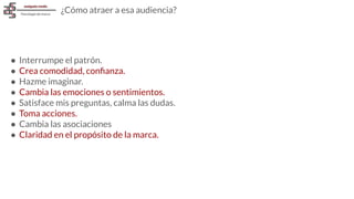 ¿Cómo atraer a esa audiencia?
● Interrumpe el patrón.
● Crea comodidad, conﬁanza.
● Hazme imaginar.
● Cambia las emociones o sentimientos.
● Satisface mis preguntas, calma las dudas.
● Toma acciones.
● Cambia las asociaciones
● Claridad en el propósito de la marca.
 