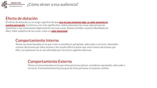 Efecto de dotación
El efecto de dotación es un sesgo cognitivo de que una vez que poseemos algo, su valor aumenta en
nuestra percepción. Comienza a ser más signiﬁcativo. Sobrevaloramos las cosas solo porque las
poseemos y nos conectamos ilógicamente con esas cosas. Damos sentido a nuestra identidad con
ellos. Valor subjetivo de las cosas, como un valor emocional.
¿Cómo atraer a esa audiencia?
Comportamiento Interno
Toman acciones basadas en lo que creen o consideran apropiado, adecuado o correcto. Aprenden
a tomar decisiones por ellos mismos y les resulta difícil aceptar que otros tomen decisiones por
ellos, sus opiniones no se ven afectadas por terceros o agentes externos.
Comportamiento Externo
Toman acciones basadas en lo que otras personas opinan, consideran apropiado, adecuado o
correcto. Constantemente buscan guía de otras personas en quienes confían.
 
