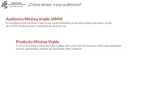 Audiencia Mínima Viable (AMV)
Es la audiencia que ya tienes o para la que estás diseñando con los pocos datos que tienes, ya sea
de un CRM, Redes sociales, resultados de anuncios, etc.
¿Cómo atraer a esa audiencia?
Producto Mínimo Viable
Es el servicio básico con el que sales o debes salir a mercado, las funciones adicionales deseadas
son eso, adicionales y pueden ser percibidas como “mejoras”.
 