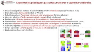 Experimentos psicológicos para atraer, mantener y segmentar audiencias
● Disonancia cognitiva y el efecto de conformidad o arrastre: Pertenencia (el experimento de Asch)
● El efecto Aureola: Percepción (Nisbett & Wilson)
● Relación de colores: Patrones armónicos de color y su recuerdo (Sanocki & Sulman)
● Atención selectiva: ¿Puedes atender múltiples tareas? (Chabris & Simons)
● Reciprocidad: ¿Si te doy algo primero te sientes obligado a darme algo después? (Regan)
● Cumplimiento: Me voy comprometiendo en pequeñas tareas ahora, compromisos grandes después (Freedman & Fraser)
● Encuadre: Depende del contexto o de cómo expongas las cosas la gente va a reaccionar (Kahneman)
● Aversión a la pérdida: El sentimiento de pérdida es más fuerte que el de ganancia (Kahneman, Knetsch & Thaler)
● Simple exposición: Santanto que no es visto...no es adorado (Zajonc)
● Las tareas mundanas sean divertidas.
 