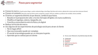 Pasos para segmentar
● Conoce la marca. (A quién quiere llegar; a quién realmente llega, cómo llega, Qué dicen de la marca, además de tu marca qué otros intereses tienen)
● Conoce el contexto (ubicación, tipo de cliente común, preguntas y quejas, métricas, analíticas, producto más vendido, menos vendido)
● Si tienes un segmento distinto al que deseas, cambia lo que haces.
○ Basada en la propuesta de valor, crea los mensajes dirigidos a la nueva audiencia.
○ Modiﬁca el logotipo, colores, tipografía, etc.
○ Concilia a concordancia entre lo físico y lo digital
● Reduce la fricción de marca.
● Usa algunos de los experimentos de psicología social para atraer al cliente
○ No lo hagas difícil
○ Que sea innovador puede ser complejo
○ El uso de la tecnología puede ser un reto para la gente.
○ Aprende qué es valioso para el cliente ● Si vas a usar inﬂuencers, hay distintos tipos de ellos:
● Celebridad
● Periodista
● Conector
● Experto en la industria
● Marca personal
● Analista
 