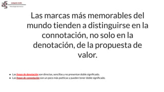 Las marcas más memorables del
mundo tienden a distinguirse en la
connotación, no solo en la
denotación, de la propuesta de
valor.
● Las frases de denotación son directas, sencillas y no presentan doble signiﬁcado.
● Las frases de connotación son un poco más poéticas y pueden tener doble signiﬁcado.
 