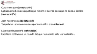 Curarse es caro (denotación)
La buena medicina es aquella que mejora el cuerpo pero que no daña al bolsillo
(connotación).
Juan hace música (denotación)
Tus palabras son como música para mis oídos (connotación).
Este es un buen libro (denotación)
Este libro te llevará a un mundo del que no querrás salir (connotación).
 