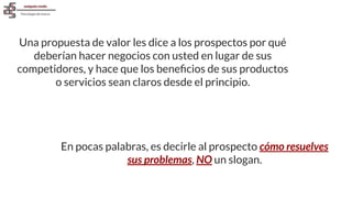 Una propuesta de valor les dice a los prospectos por qué
deberían hacer negocios con usted en lugar de sus
competidores, y hace que los beneﬁcios de sus productos
o servicios sean claros desde el principio.
En pocas palabras, es decirle al prospecto cómo resuelves
sus problemas, NO un slogan.
 